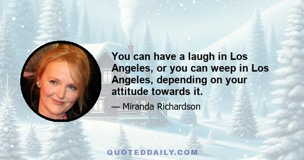 You can have a laugh in Los Angeles, or you can weep in Los Angeles, depending on your attitude towards it.