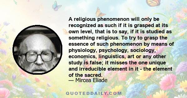 A religious phenomenon will only be recognized as such if it is grasped at its own level, that is to say, if it is studied as something religious. To try to grasp the essence of such phenomenon by means of physiology,