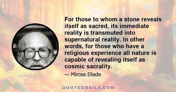 For those to whom a stone reveals itself as sacred, its immediate reality is transmuted into supernatural reality. In other words, for those who have a religious experience all nature is capable of revealing itself as