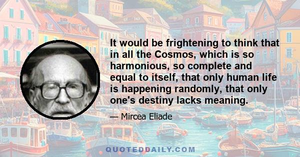 It would be frightening to think that in all the Cosmos, which is so harmonious, so complete and equal to itself, that only human life is happening randomly, that only one's destiny lacks meaning.