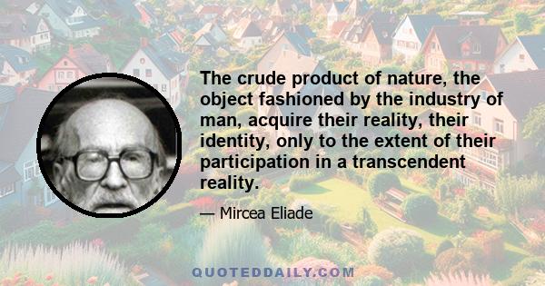 The crude product of nature, the object fashioned by the industry of man, acquire their reality, their identity, only to the extent of their participation in a transcendent reality.