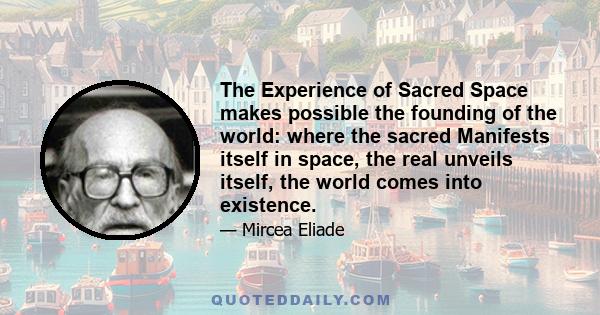 The Experience of Sacred Space makes possible the founding of the world: where the sacred Manifests itself in space, the real unveils itself, the world comes into existence.