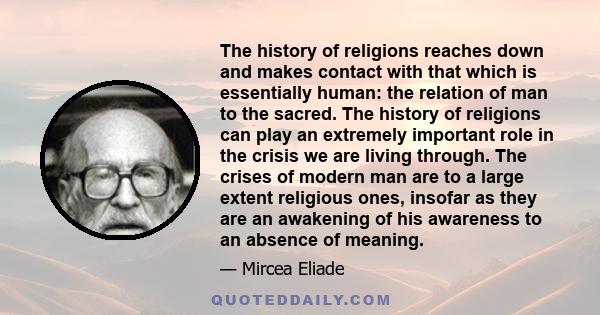 The history of religions reaches down and makes contact with that which is essentially human: the relation of man to the sacred. The history of religions can play an extremely important role in the crisis we are living