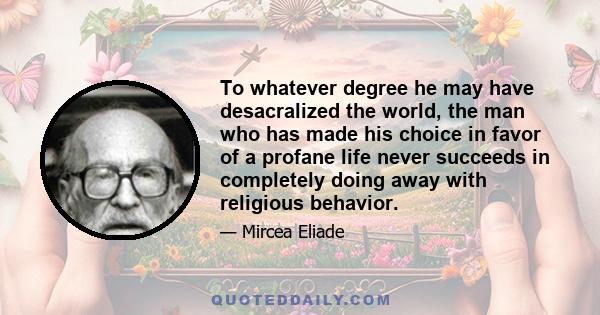 To whatever degree he may have desacralized the world, the man who has made his choice in favor of a profane life never succeeds in completely doing away with religious behavior.