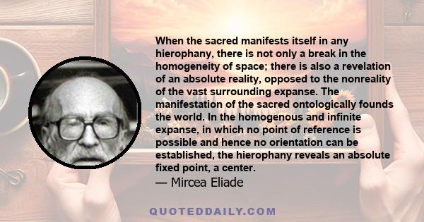 When the sacred manifests itself in any hierophany, there is not only a break in the homogeneity of space; there is also a revelation of an absolute reality, opposed to the nonreality of the vast surrounding expanse.