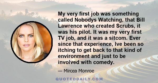 My very first job was something called Nobodys Watching, that Bill Lawrence who created Scrubs, it was his pilot. It was my very first TV job, and it was a sitcom. Ever since that experience, Ive been so itching to get