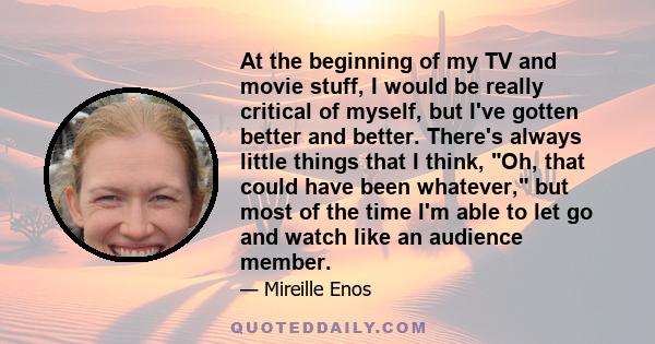 At the beginning of my TV and movie stuff, I would be really critical of myself, but I've gotten better and better. There's always little things that I think, Oh, that could have been whatever, but most of the time I'm