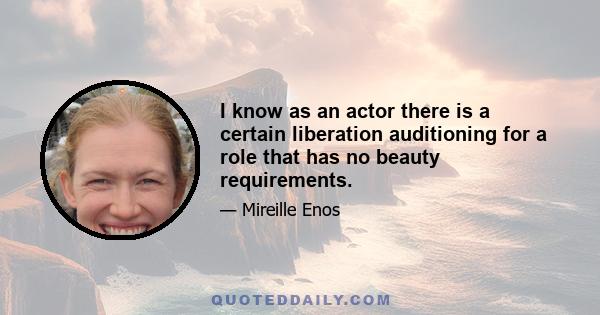 I know as an actor there is a certain liberation auditioning for a role that has no beauty requirements.