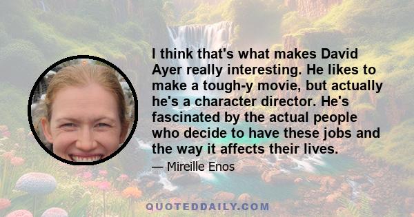 I think that's what makes David Ayer really interesting. He likes to make a tough-y movie, but actually he's a character director. He's fascinated by the actual people who decide to have these jobs and the way it