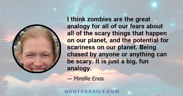 I think zombies are the great analogy for all of our fears about all of the scary things that happen on our planet, and the potential for scariness on our planet. Being chased by anyone or anything can be scary. It is