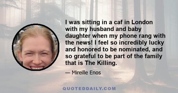 I was sitting in a caf in London with my husband and baby daughter when my phone rang with the news! I feel so incredibly lucky and honored to be nominated, and so grateful to be part of the family that is The Killing.