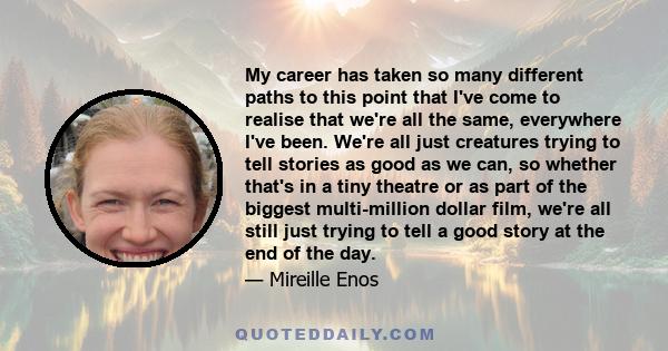 My career has taken so many different paths to this point that I've come to realise that we're all the same, everywhere I've been. We're all just creatures trying to tell stories as good as we can, so whether that's in