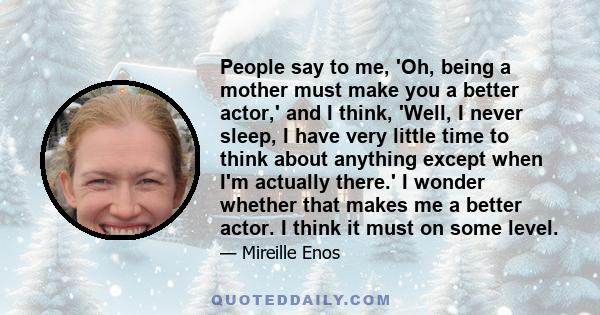 People say to me, 'Oh, being a mother must make you a better actor,' and I think, 'Well, I never sleep, I have very little time to think about anything except when I'm actually there.' I wonder whether that makes me a