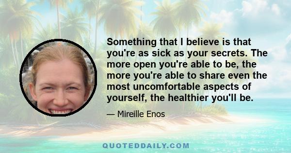 Something that I believe is that you're as sick as your secrets. The more open you're able to be, the more you're able to share even the most uncomfortable aspects of yourself, the healthier you'll be.