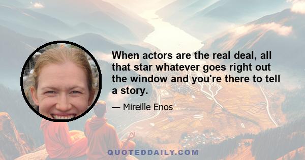 When actors are the real deal, all that star whatever goes right out the window and you're there to tell a story.