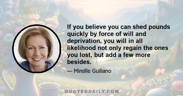 If you believe you can shed pounds quickly by force of will and deprivation, you will in all likelihood not only regain the ones you lost, but add a few more besides.