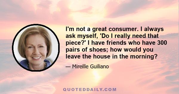 I'm not a great consumer. I always ask myself, 'Do I really need that piece?' I have friends who have 300 pairs of shoes; how would you leave the house in the morning?