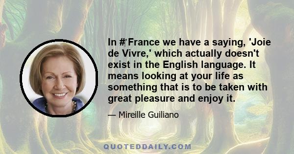 In #‎ France we have a saying, 'Joie de Vivre,' which actually doesn't exist in the English language. It means looking at your life as something that is to be taken with great pleasure and enjoy it.