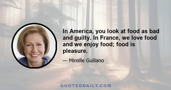 In America, you look at food as bad and guilty. In France, we love food and we enjoy food; food is pleasure.