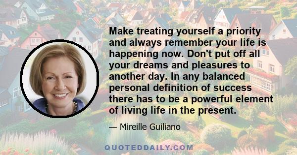 Make treating yourself a priority and always remember your life is happening now. Don't put off all your dreams and pleasures to another day. In any balanced personal definition of success there has to be a powerful