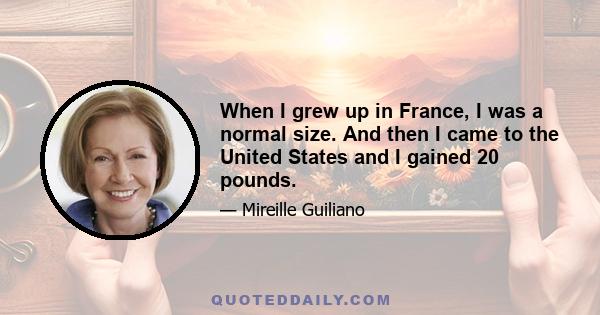 When I grew up in France, I was a normal size. And then I came to the United States and I gained 20 pounds.