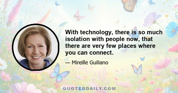 With technology, there is so much isolation with people now, that there are very few places where you can connect.