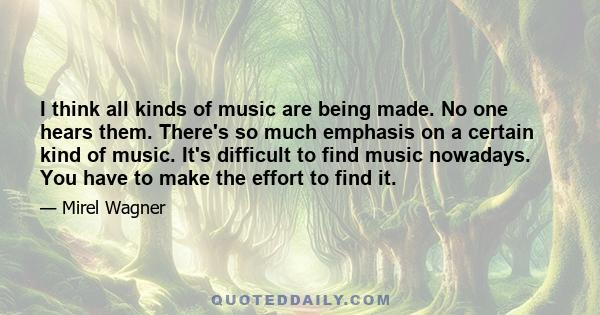 I think all kinds of music are being made. No one hears them. There's so much emphasis on a certain kind of music. It's difficult to find music nowadays. You have to make the effort to find it.