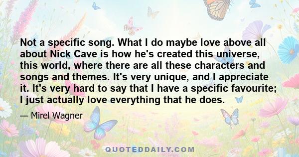 Not a specific song. What I do maybe love above all about Nick Cave is how he's created this universe, this world, where there are all these characters and songs and themes. It's very unique, and I appreciate it. It's