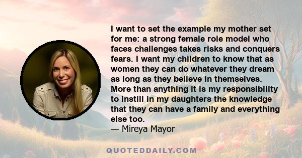 I want to set the example my mother set for me: a strong female role model who faces challenges takes risks and conquers fears. I want my children to know that as women they can do whatever they dream as long as they