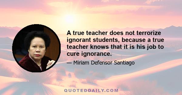 A true teacher does not terrorize ignorant students, because a true teacher knows that it is his job to cure ignorance.