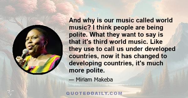 And why is our music called world music? I think people are being polite. What they want to say is that it's third world music. Like they use to call us under developed countries, now it has changed to developing