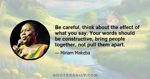 Be careful, think about the effect of what you say. Your words should be constructive, bring people together, not pull them apart.