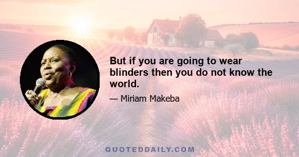 But if you are going to wear blinders then you do not know the world.