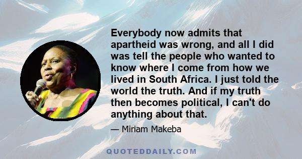 Everybody now admits that apartheid was wrong, and all I did was tell the people who wanted to know where I come from how we lived in South Africa. I just told the world the truth. And if my truth then becomes