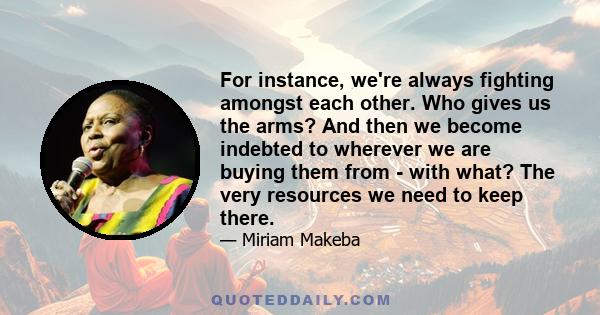 For instance, we're always fighting amongst each other. Who gives us the arms? And then we become indebted to wherever we are buying them from - with what? The very resources we need to keep there.