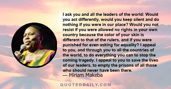 I ask you and all the leaders of the world: Would you act differently, would you keep silent and do nothing if you were in our place? Would you not resist if you were allowed no rights in your own country because the