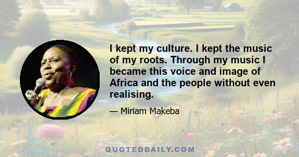 I kept my culture. I kept the music of my roots. Through my music I became this voice and image of Africa and the people without even realising.