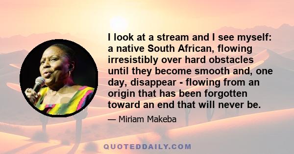 I look at a stream and I see myself: a native South African, flowing irresistibly over hard obstacles until they become smooth and, one day, disappear - flowing from an origin that has been forgotten toward an end that