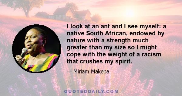 I look at an ant and I see myself: a native South African, endowed by nature with a strength much greater than my size so I might cope with the weight of a racism that crushes my spirit.