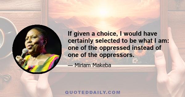 If given a choice, I would have certainly selected to be what I am: one of the oppressed instead of one of the oppressors.