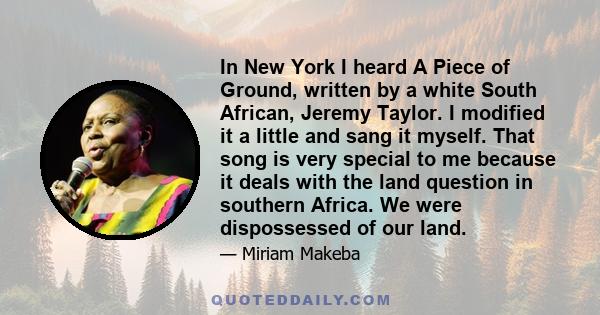 In New York I heard A Piece of Ground, written by a white South African, Jeremy Taylor. I modified it a little and sang it myself. That song is very special to me because it deals with the land question in southern