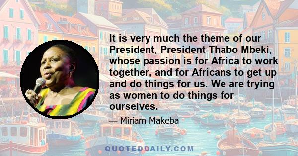 It is very much the theme of our President, President Thabo Mbeki, whose passion is for Africa to work together, and for Africans to get up and do things for us. We are trying as women to do things for ourselves.