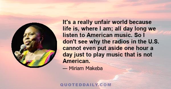 It's a really unfair world because life is, where I am; all day long we listen to American music. So I don't see why the radios in the U.S. cannot even put aside one hour a day just to play music that is not American.