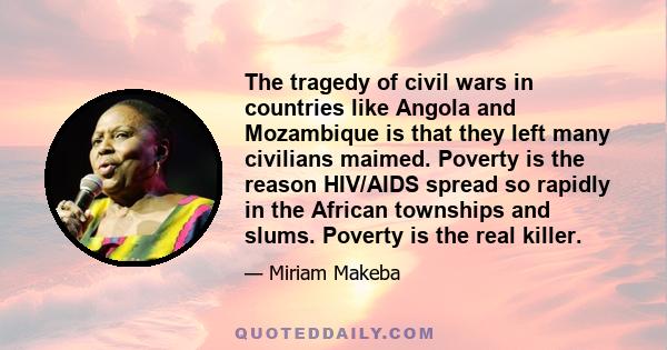 The tragedy of civil wars in countries like Angola and Mozambique is that they left many civilians maimed. Poverty is the reason HIV/AIDS spread so rapidly in the African townships and slums. Poverty is the real killer.