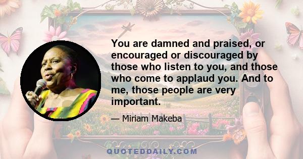 You are damned and praised, or encouraged or discouraged by those who listen to you, and those who come to applaud you. And to me, those people are very important.