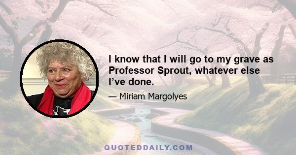 I know that I will go to my grave as Professor Sprout, whatever else I’ve done.