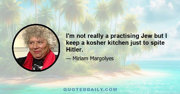 I'm not really a practising Jew but I keep a kosher kitchen just to spite Hitler.