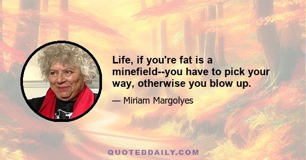 Life, if you're fat is a minefield--you have to pick your way, otherwise you blow up.