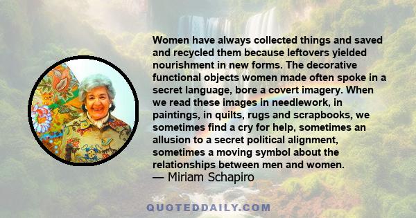 Women have always collected things and saved and recycled them because leftovers yielded nourishment in new forms. The decorative functional objects women made often spoke in a secret language, bore a covert imagery.