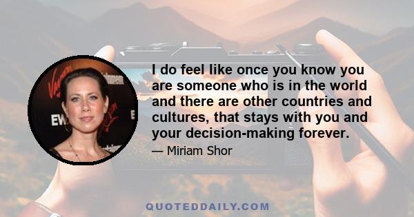 I do feel like once you know you are someone who is in the world and there are other countries and cultures, that stays with you and your decision-making forever.